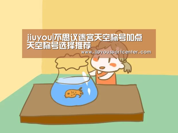 jiuyou|不思议迷宫天空称号加点 天空称号选择推荐